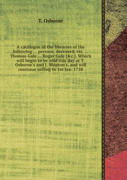 Обложка книги A catalogue of the libraries of the following persons, deceased, viz. Thomas Gale Roger Gale. Which will begin to be sold this day at T. Osborne.s and J. Shipton.s, and will continue selling to 1st Jan. 1758, T. Osborne