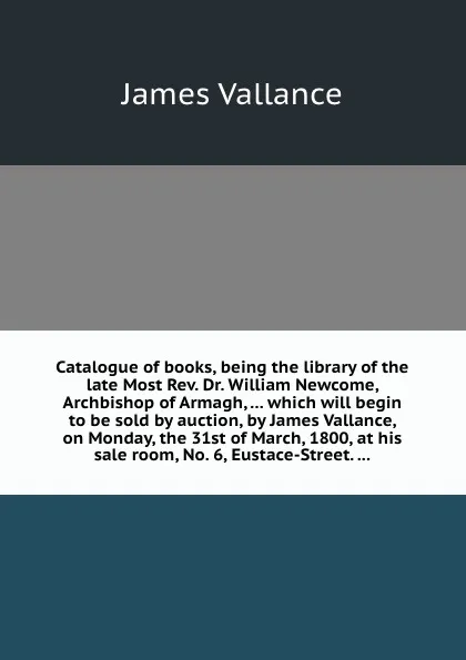 Обложка книги Catalogue of books, being the library of the late Most Rev. Dr. William Newcome, Archbishop of Armagh, which will begin to be sold by auction, by James Vallance, on Monday, the 31st of March, 1800, J. Vallance