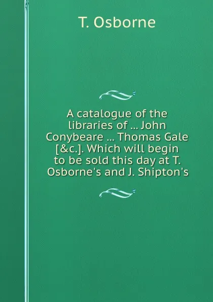 Обложка книги A catalogue of the libraries of John Conybeare Thomas Gale. Which will begin to be sold this day at T. Osborne.s and J. Shipton.s, T. Osborne