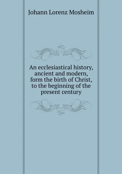 Обложка книги An ecclesiastical history, ancient and modern, form the birth of Christ, to the beginning of the present century, J.L. Mosheim