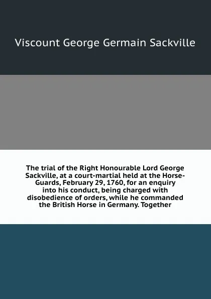 Обложка книги The trial of the Right Honourable Lord George Sackville, at a court-martial held at the Horse-Guards, February 29, 1760, for an enquiry into his conduct, being charged with disobedience of orders, while he commanded the British Horse in Germany, V.G. Sackville