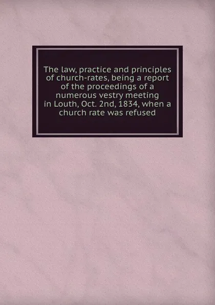 Обложка книги The law, practice and principles of church-rates, being a report of the proceedings of a numerous vestry meeting in Louth, Oct. 2nd, 1834, when a church rate was refused, 