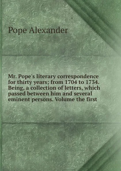 Обложка книги Mr. Pope.s literary correspondence for thirty years from 1704 to 1734. Being, a collection of letters, which passed between him and several eminent persons. Volume the first, P. Alexander