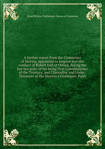 Обложка книги A further report from the Committee of Secresy, appointed to enquire into the conduct of Robert Earl of Orford, during the last ten years of his being First Commissioner of the Treasury, and Chancellor and Under-Treasurer of His Majesty.s Exchequer, House of Commons