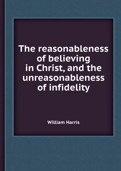 Обложка книги The reasonableness of believing in Christ, and the unreasonableness of infidelity, W. Harris