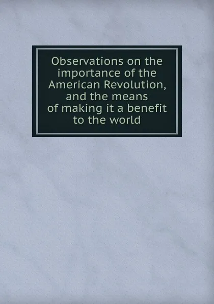 Обложка книги Observations on the importance of the American Revolution, and the means of making it a benefit to the world, P. Richard, A. Turgot, C. Mathon de La Cour