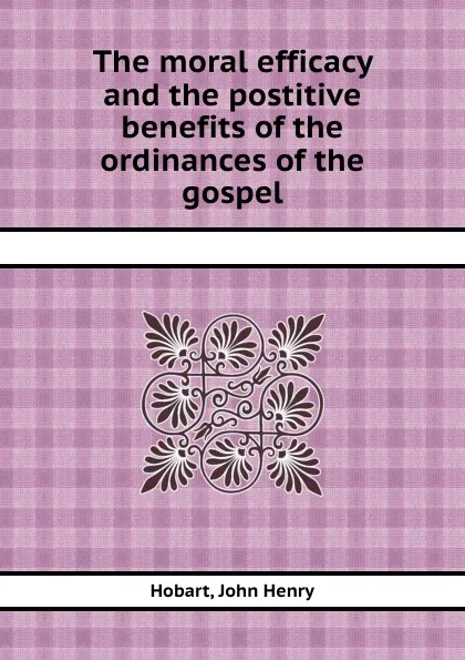 Обложка книги The moral efficacy and the postitive benefits of the ordinances of the gospel, H.J. Henry