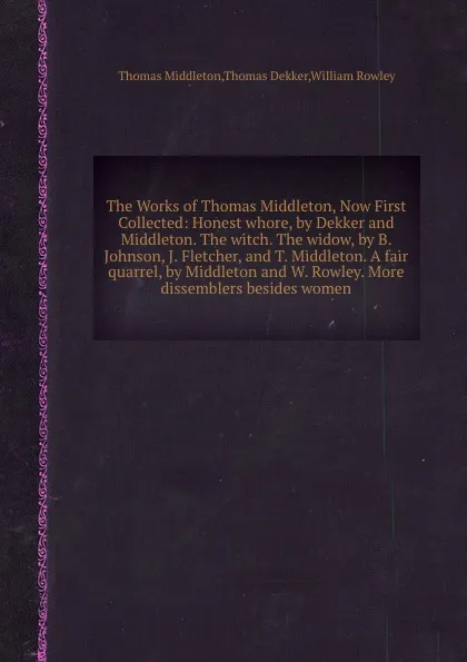 Обложка книги The Works of Thomas Middleton, Now First Collected: Honest whore, by Dekker and Middleton. The witch. The widow, by B. Johnson, J. Fletcher, and T. Middleton. A fair quarrel, by Middleton and W. Rowley. More dissemblers besides women, R. William, T. Middleton, T. Dekker