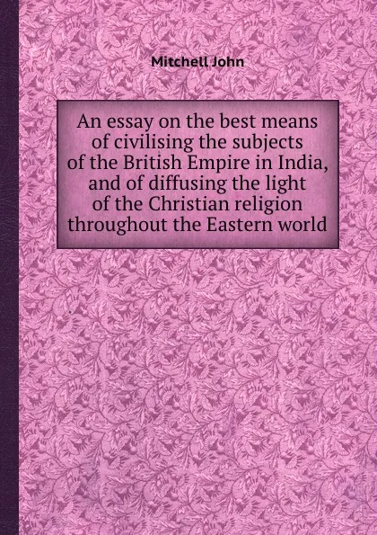 Обложка книги An essay on the best means of civilising the subjects of the British Empire in India, and of diffusing the light of the Christian religion throughout the Eastern world, M. John