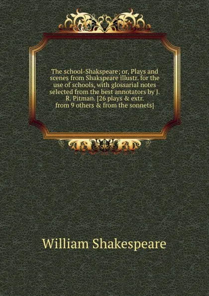 Обложка книги The school-Shakspeare; or, Plays and scenes from Shakspeare illustr. for the use of schools, with glossarial notes selected from the best annotators by J.R. Pitman. 26 plays . extr. from 9 others . from the sonnets, В. Шекспир