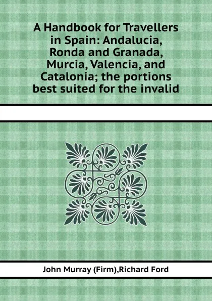 Обложка книги A Handbook for Travellers in Spain: Andalucia, Ronda and Granada, Murcia, Valencia, and Catalonia the portions best suited for the invalid, John Murray, Richard Ford