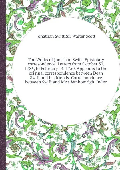 Обложка книги The Works of Jonathan Swift: Epistolary corresondence. Letters from October 30, 1736, to February 14, 1750. Appendix to the original correspondence between Dean Swift and his friends. Correspondence between Swift and Miss Vanhomrigh, S. Jonathan, W. Scott