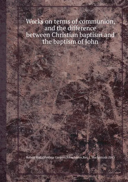Обложка книги Works on terms of communion, and the difference between Christian baptism and the baptism of John, Olinthus Gregory, John Foster, Robert Hall, J. Mackintosh