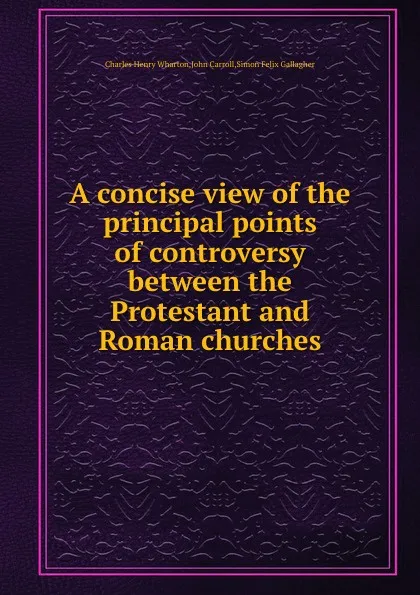 Обложка книги A concise view of the principal points of controversy between the Protestant and Roman churches, C.H. Wharton, John Carroll, S.F. Gallagher