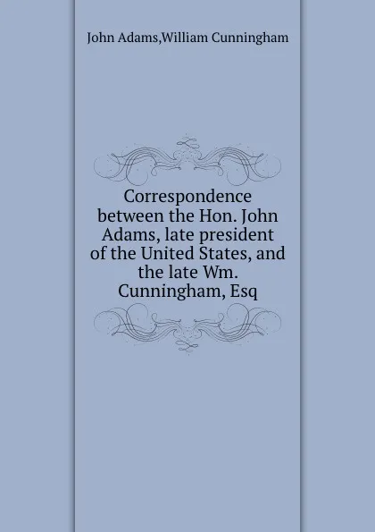 Обложка книги Correspondence between the Hon. John Adams, late president of the United States, and the late Wm. Cunningham, Esq, John Adams, W. Cunningham