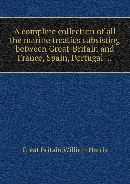 Обложка книги A complete collection of all the marine treaties subsisting between Great-Britain and France, Spain, Portugal, W. Harris