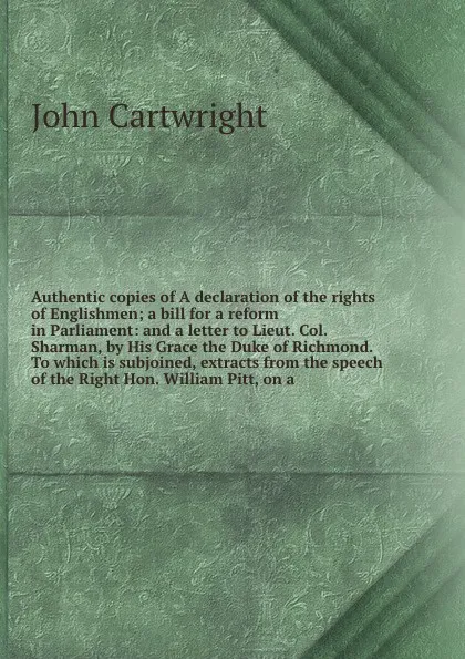 Обложка книги Authentic copies of A declaration of the rights of Englishmen; a bill for a reform in Parliament: and a letter to Lieut. Col. Sharman, by His Grace the Duke of Richmond. To which is subjoined, extracts from the speech of the Right Hon, John Cartwright