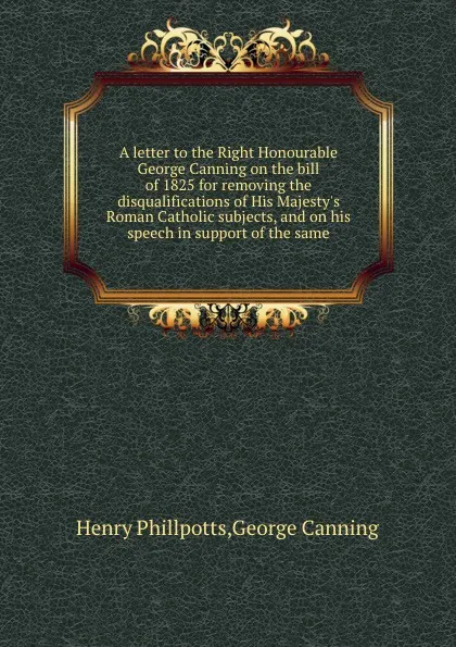 Обложка книги A letter to the Right Honourable George Canning on the bill of 1825 for removing the disqualifications of His Majesty.s Roman Catholic subjects, and on his speech in support of the same, George Canning, Henry Phillpotts