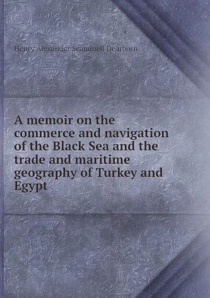 Обложка книги A memoir on the commerce and navigation of the Black Sea and the trade and maritime geography of Turkey and Egypt, H.A.S. Dearborn