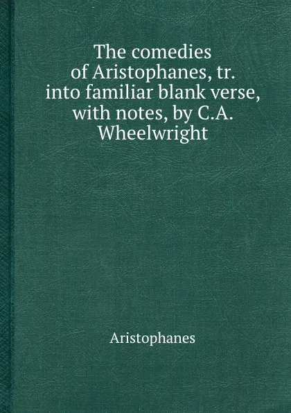 Обложка книги The comedies of Aristophanes, tr. into familiar blank verse, with notes, by C.A. Wheelwright, Aristophanes