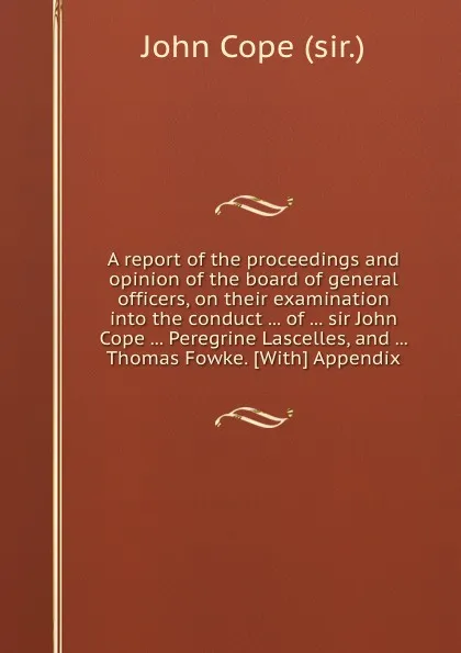 Обложка книги A report of the proceedings and opinion of the board of general officers, on their examination into the conduct of sir John Cope Peregrine Lascelles, and Thomas Fowke, John Cope