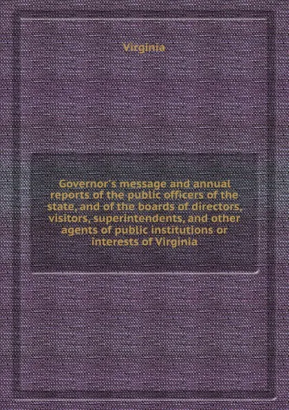 Обложка книги Governor.s message and annual reports of the public officers of the state, and of the boards of directors, visitors, superintendents, and other agents of public institutions or interests of Virginia, Virginia