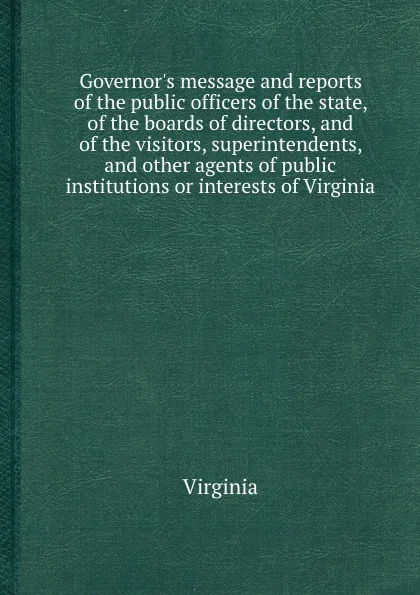 Обложка книги Governor.s message and reports of the public officers of the state, of the boards of directors, and of the visitors, superintendents, and other agents of public institutions or interests of Virginia, Virginia