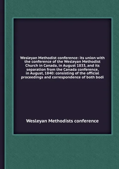 Обложка книги Wesleyan Methodist conference: its union with the conference of the Wesleyan Methodist Church in Canada, in August 1833, and its separation from the Canada conference, in August, 1840, Wesleyan Methodists conference