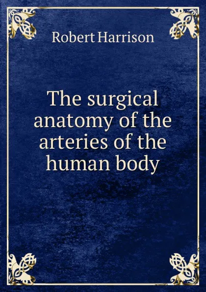 Обложка книги The surgical anatomy of the arteries of the human body, Robert Harrison