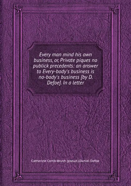 Обложка книги Every man mind his own business, or, Private piques no publick precedents: an answer to Every-body.s business is no-body.s business, D. Defoe, Catherine Comb-Brush