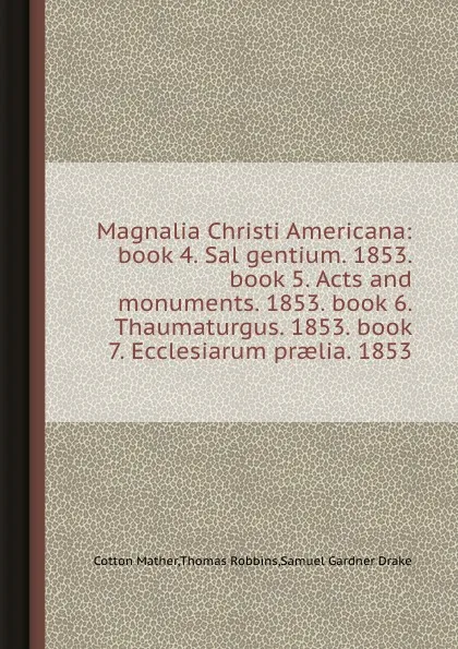 Обложка книги Magnalia Christi Americana: book 4. Sal gentium. 1853. book 5. Acts and monuments. 1853. book 6. Thaumaturgus. 1853. book 7. Ecclesiarum praelia. 1853, S.G. Drake, Cotton Mather, Thomas Robbins