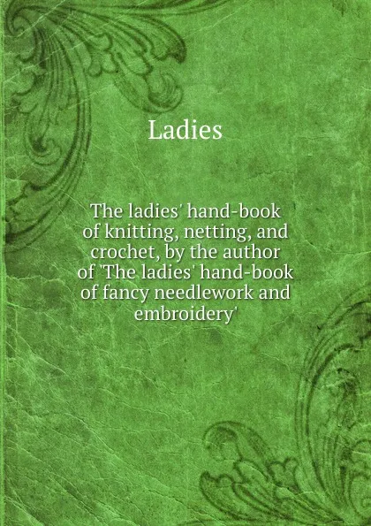 Обложка книги The ladies hand-book of knitting, netting, and crochet, by the author of The ladies hand-book of fancy needlework and embroidery, Ladies