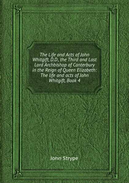 Обложка книги The Life and Acts of John Whitgift, D.D., the Third and Last Lord Archbishop of Canterbury in the Reign of Queen Elizabeth: The life and acts of John Whitgift, Book 4, John Strype