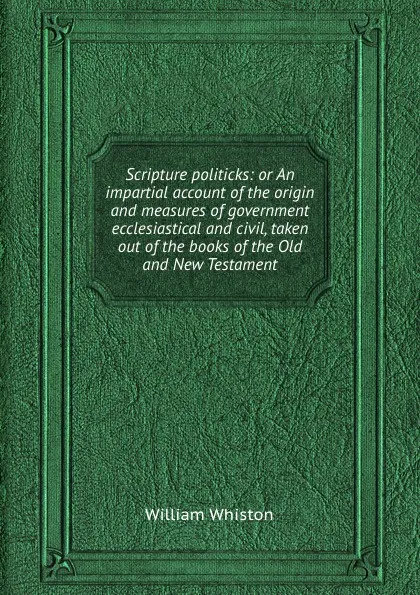 Обложка книги Scripture politicks: or An impartial account of the origin and measures of government ecclesiastical and civil, taken out of the books of the Old and New Testament, William Whiston