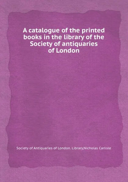 Обложка книги A catalogue of the printed books in the library of the Society of antiquaries of London, Nicholas Carlisle