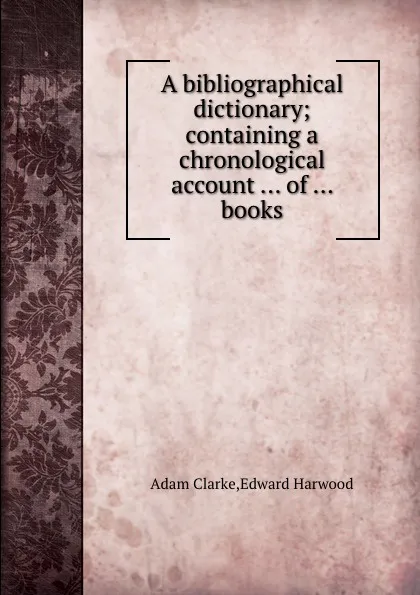 Обложка книги A bibliographical dictionary containing a chronological account of books, A. Clarke, Edward Harwood