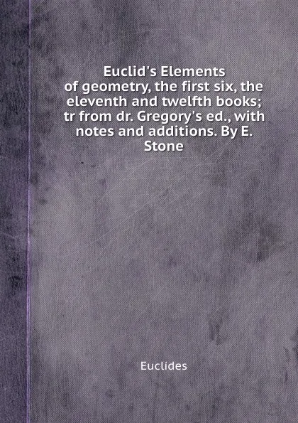 Обложка книги Euclid.s Elements of geometry, the first six, the eleventh and twelfth books; tr from dr. Gregory.s ed., with notes and additions. By E. Stone, Euclides