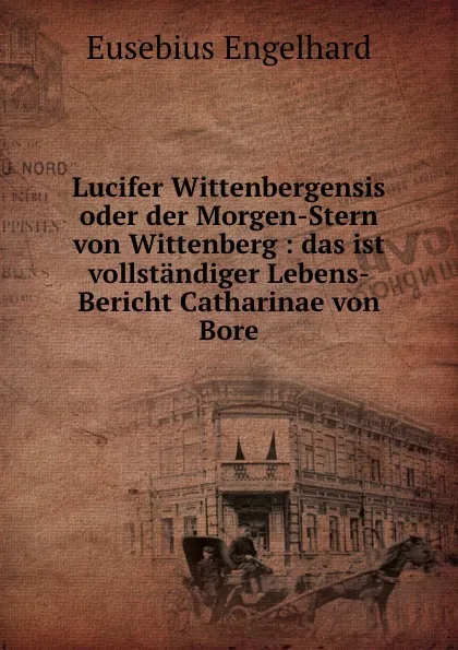 Обложка книги Lucifer Wittenbergensis oder der Morgen-Stern von Wittenberg: das ist vollstandiger Lebens-Bericht Catharinae von Bore, Eusebius Engelhard