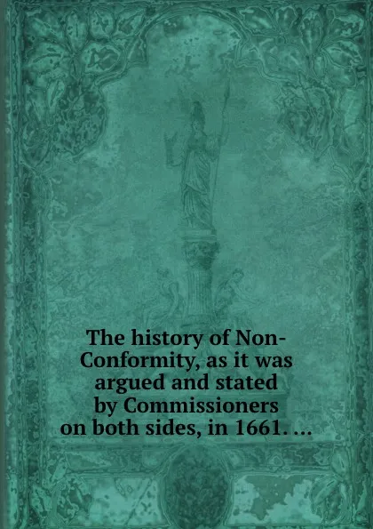 Обложка книги The history of Non-Conformity, as it was argued and stated by Commissioners on both sides, in 1661, Commissioners for the Review and Alteration of the Book of Common Prayer