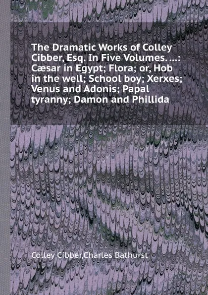 Обложка книги The Dramatic Works of Colley Cibber, Esq. In Five Volumes: Caesar in Egypt Flora or, Hob in the well School boy Xerxes Venus and Adonis Papal tyranny Damon and Phillida, Colley Cibber, Charles Bathurst