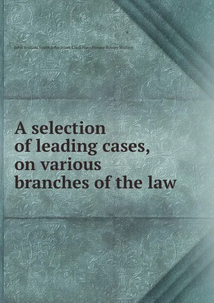 Обложка книги A selection of leading cases, on various branches of the law, J. Clark, H.B. Wallace, J.W. Smith