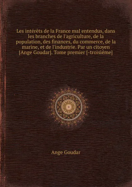 Обложка книги Les interets de la France mal entendus, dans les branches de l.agriculture, de la population, des finances, du commerce, de la marine, et de l.industrie. Par un citoyen Ange Goudar. Tome premier -troisieme, Ange Goudar