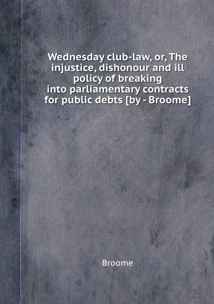 Обложка книги Wednesday club-law, or, The injustice, dishonour and ill policy of breaking into parliamentary contracts for public debts, Broome