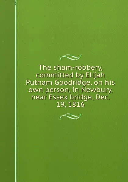 Обложка книги The sham-robbery, committed by Elijah Putnam Goodridge, on his own person, in Newbury, near Essex bridge, Dec. 19, 1816, Joseph Jackman, Ebenezer Pearson, Levi Kenniston