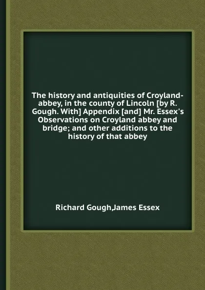 Обложка книги The history and antiquities of Croyland-abbey, in the county of Lincoln. Appendix and Mr. Essex.s Observations on Croyland abbey and bridge and other additions to the history of that abbey, R. Gough, James Essex