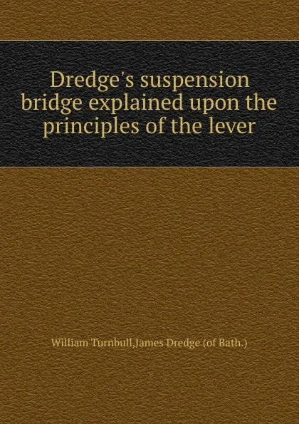 Обложка книги Dredge.s suspension bridge explained upon the principles of the lever, William Turnbull, James Dredge