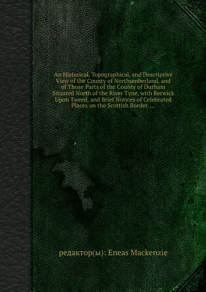 Обложка книги An Historical, Topographical, and Descriptive View of the County of Northumberland, and of Those Parts of the County of Durham Situated North of the River Tyne, with Berwick Upon Tweed, and Brief Notices of Celebrated Places on the Scottish Border, Eneas Mackenzie