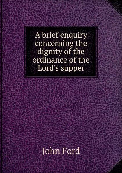 Обложка книги A brief enquiry concerning the dignity of the ordinance of the Lord.s supper, John Ford