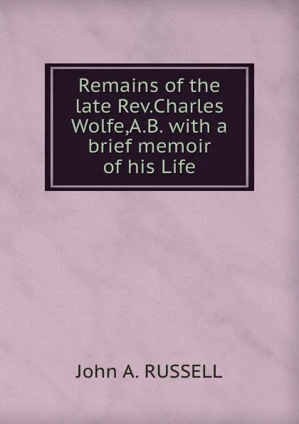 Обложка книги Remains of the late Rev. Charles Wolfe, A.B. with a brief memoir of his Life, J.A. Russell
