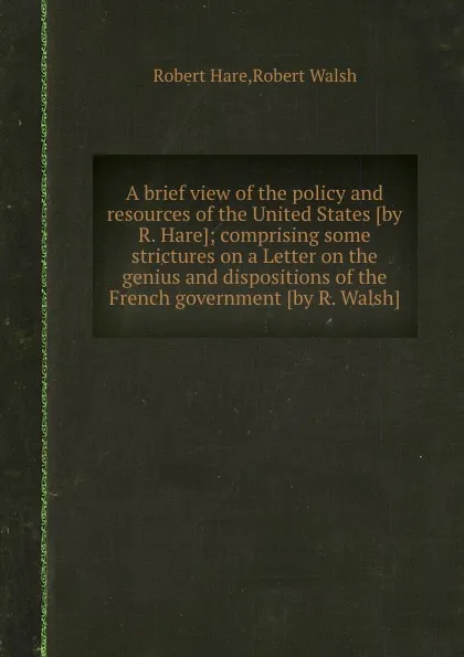 Обложка книги A brief view of the policy and resources of the United States comprising some strictures on a Letter on the genius and dispositions of the French government, R. Walsh, Robert Hare